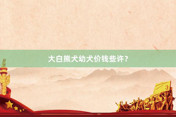 大白熊犬幼犬价钱些许？